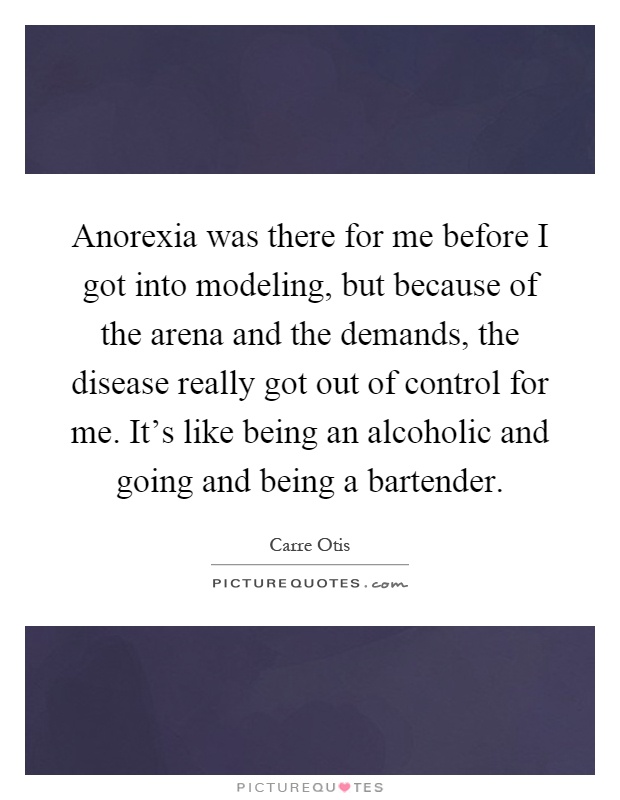 Anorexia was there for me before I got into modeling, but because of the arena and the demands, the disease really got out of control for me. It's like being an alcoholic and going and being a bartender Picture Quote #1