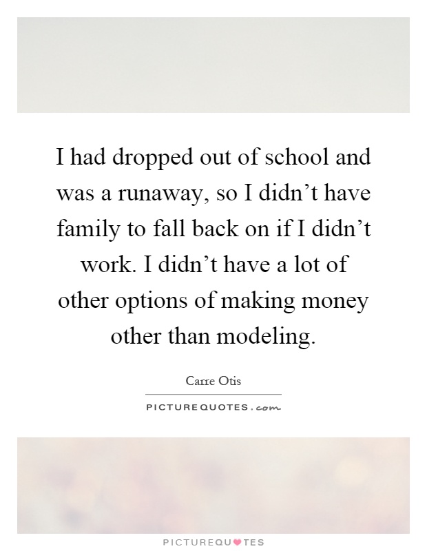 I had dropped out of school and was a runaway, so I didn't have family to fall back on if I didn't work. I didn't have a lot of other options of making money other than modeling Picture Quote #1