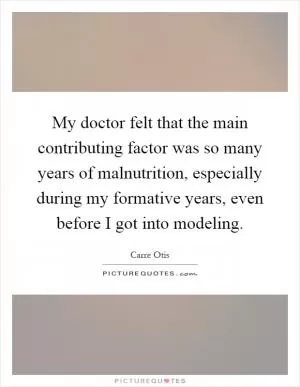 My doctor felt that the main contributing factor was so many years of malnutrition, especially during my formative years, even before I got into modeling Picture Quote #1