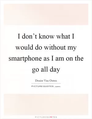 I don’t know what I would do without my smartphone as I am on the go all day Picture Quote #1