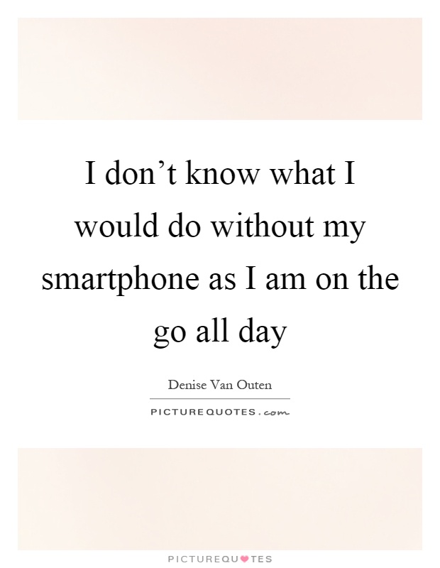 I don't know what I would do without my smartphone as I am on the go all day Picture Quote #1