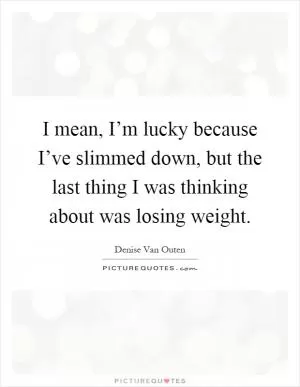 I mean, I’m lucky because I’ve slimmed down, but the last thing I was thinking about was losing weight Picture Quote #1