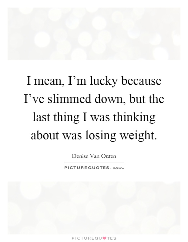 I mean, I'm lucky because I've slimmed down, but the last thing I was thinking about was losing weight Picture Quote #1