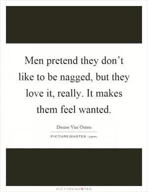 Men pretend they don’t like to be nagged, but they love it, really. It makes them feel wanted Picture Quote #1