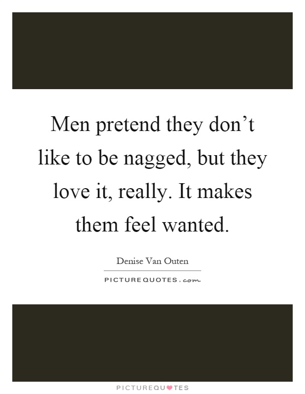 Men pretend they don't like to be nagged, but they love it, really. It makes them feel wanted Picture Quote #1