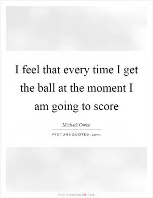 I feel that every time I get the ball at the moment I am going to score Picture Quote #1