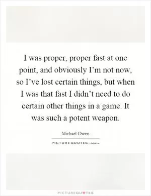 I was proper, proper fast at one point, and obviously I’m not now, so I’ve lost certain things, but when I was that fast I didn’t need to do certain other things in a game. It was such a potent weapon Picture Quote #1
