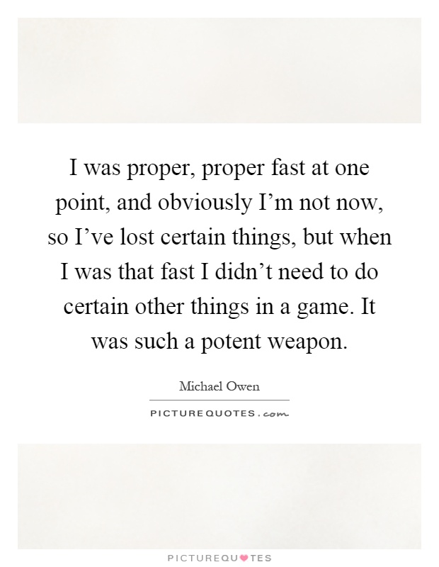 I was proper, proper fast at one point, and obviously I'm not now, so I've lost certain things, but when I was that fast I didn't need to do certain other things in a game. It was such a potent weapon Picture Quote #1