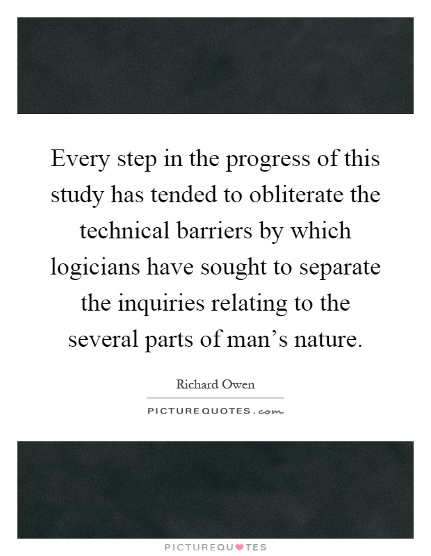 Every step in the progress of this study has tended to obliterate the technical barriers by which logicians have sought to separate the inquiries relating to the several parts of man's nature Picture Quote #1