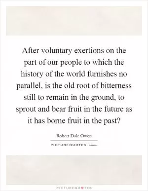 After voluntary exertions on the part of our people to which the history of the world furnishes no parallel, is the old root of bitterness still to remain in the ground, to sprout and bear fruit in the future as it has borne fruit in the past? Picture Quote #1