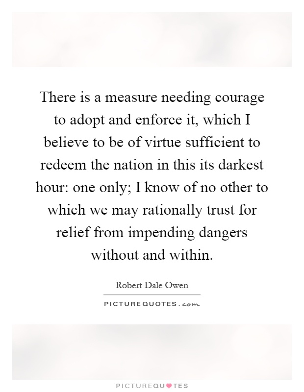 There is a measure needing courage to adopt and enforce it, which I believe to be of virtue sufficient to redeem the nation in this its darkest hour: one only; I know of no other to which we may rationally trust for relief from impending dangers without and within Picture Quote #1