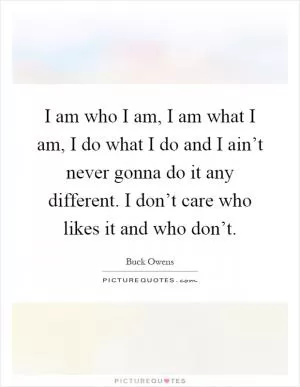 I am who I am, I am what I am, I do what I do and I ain’t never gonna do it any different. I don’t care who likes it and who don’t Picture Quote #1