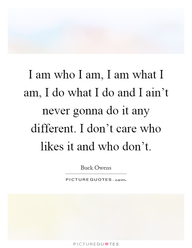 I am who I am, I am what I am, I do what I do and I ain't never gonna do it any different. I don't care who likes it and who don't Picture Quote #1