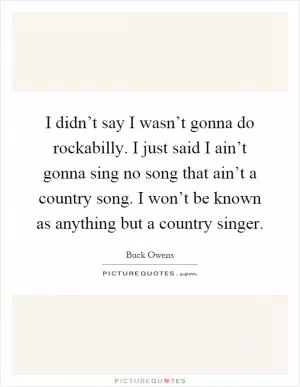 I didn’t say I wasn’t gonna do rockabilly. I just said I ain’t gonna sing no song that ain’t a country song. I won’t be known as anything but a country singer Picture Quote #1