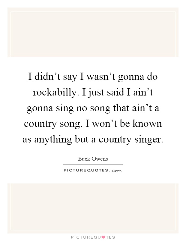 I didn't say I wasn't gonna do rockabilly. I just said I ain't gonna sing no song that ain't a country song. I won't be known as anything but a country singer Picture Quote #1