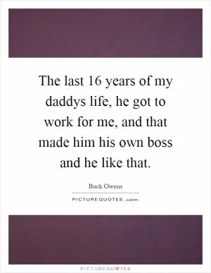 The last 16 years of my daddys life, he got to work for me, and that made him his own boss and he like that Picture Quote #1