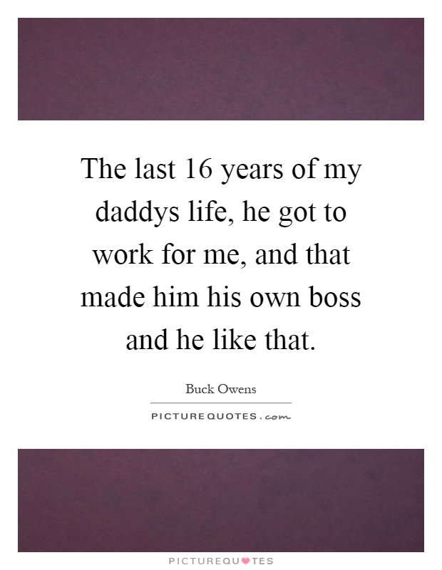 The last 16 years of my daddys life, he got to work for me, and that made him his own boss and he like that Picture Quote #1
