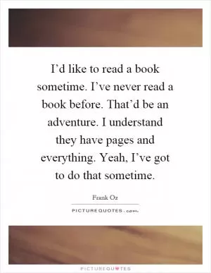 I’d like to read a book sometime. I’ve never read a book before. That’d be an adventure. I understand they have pages and everything. Yeah, I’ve got to do that sometime Picture Quote #1