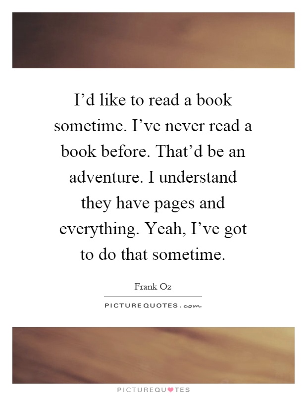 I'd like to read a book sometime. I've never read a book before. That'd be an adventure. I understand they have pages and everything. Yeah, I've got to do that sometime Picture Quote #1