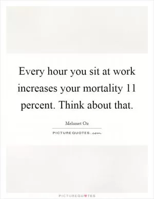 Every hour you sit at work increases your mortality 11 percent. Think about that Picture Quote #1