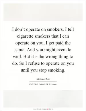 I don’t operate on smokers. I tell cigarette smokers that I can operate on you, I get paid the same. And you might even do well. But it’s the wrong thing to do. So I refuse to operate on you until you stop smoking Picture Quote #1
