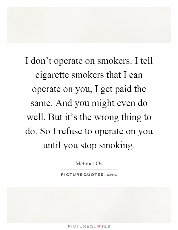 I don't operate on smokers. I tell cigarette smokers that I can operate on you, I get paid the same. And you might even do well. But it's the wrong thing to do. So I refuse to operate on you until you stop smoking Picture Quote #1