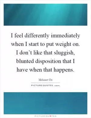 I feel differently immediately when I start to put weight on. I don’t like that sluggish, blunted disposition that I have when that happens Picture Quote #1