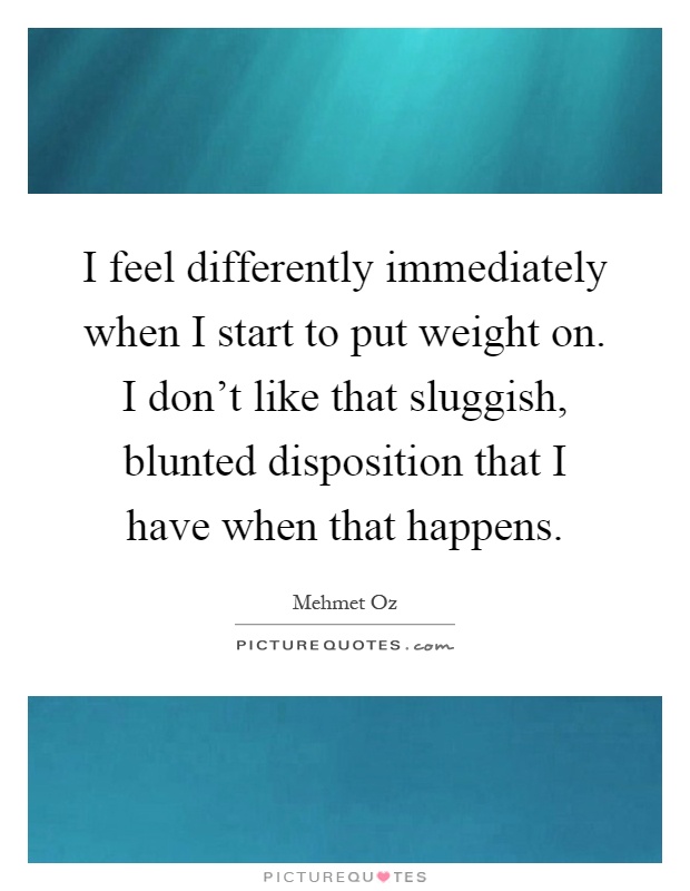 I feel differently immediately when I start to put weight on. I don't like that sluggish, blunted disposition that I have when that happens Picture Quote #1