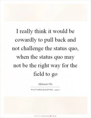 I really think it would be cowardly to pull back and not challenge the status quo, when the status quo may not be the right way for the field to go Picture Quote #1