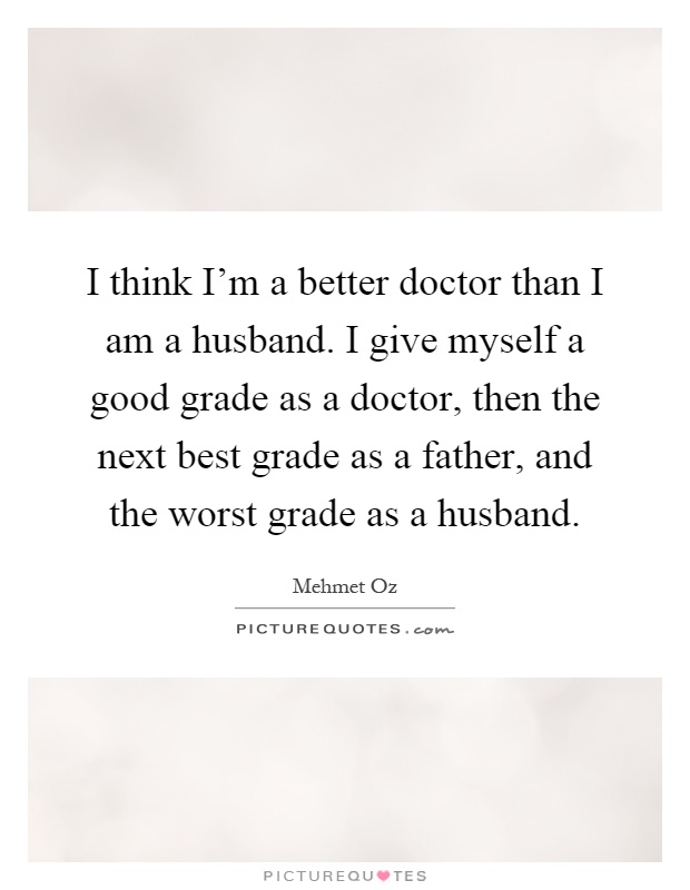I think I'm a better doctor than I am a husband. I give myself a good grade as a doctor, then the next best grade as a father, and the worst grade as a husband Picture Quote #1