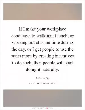 If I make your workplace conducive to walking at lunch, or working out at some time during the day, or I get people to use the stairs more by creating incentives to do such, then people will start doing it naturally Picture Quote #1
