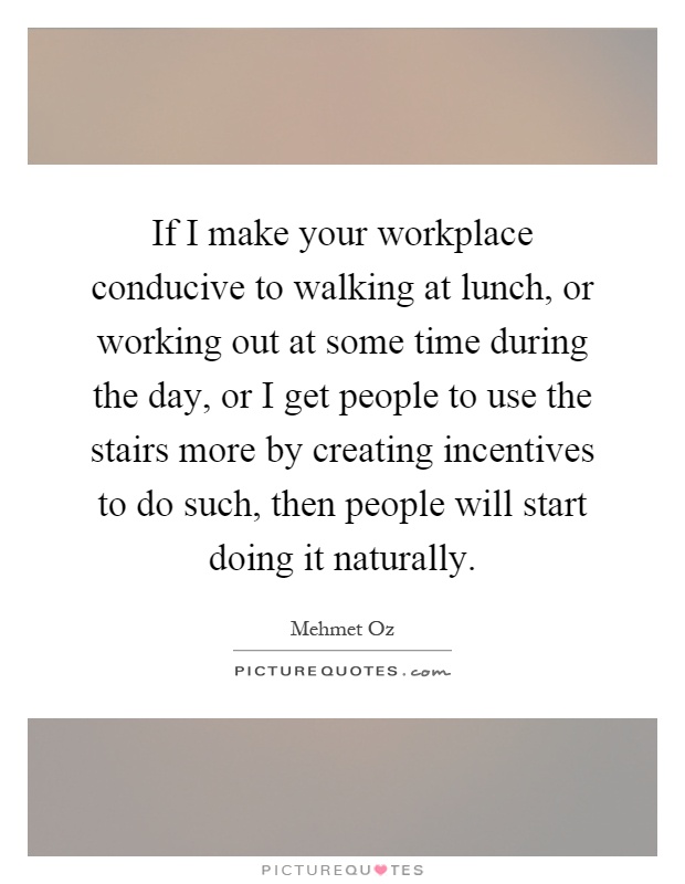 If I make your workplace conducive to walking at lunch, or working out at some time during the day, or I get people to use the stairs more by creating incentives to do such, then people will start doing it naturally Picture Quote #1