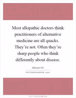 Most allopathic doctors think practitioners of alternative medicine are all quacks. They’re not. Often they’re sharp people who think differently about disease Picture Quote #1