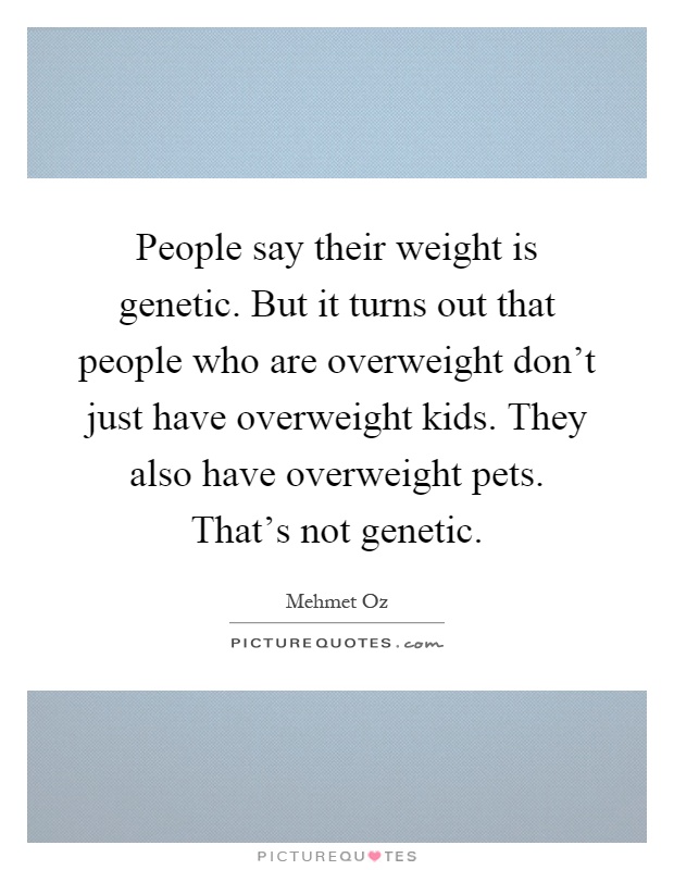 People say their weight is genetic. But it turns out that people who are overweight don't just have overweight kids. They also have overweight pets. That's not genetic Picture Quote #1