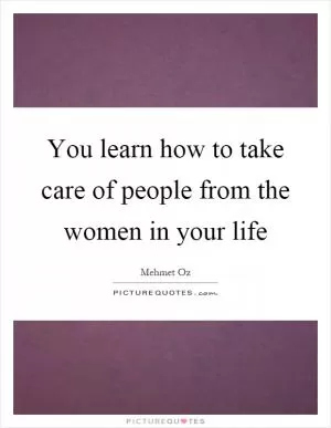 You learn how to take care of people from the women in your life Picture Quote #1