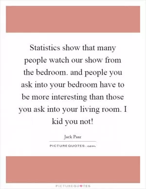 Statistics show that many people watch our show from the bedroom. and people you ask into your bedroom have to be more interesting than those you ask into your living room. I kid you not! Picture Quote #1