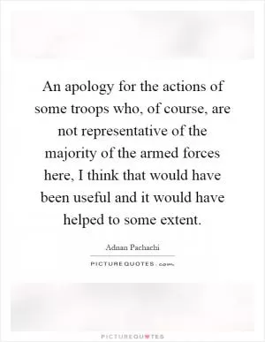 An apology for the actions of some troops who, of course, are not representative of the majority of the armed forces here, I think that would have been useful and it would have helped to some extent Picture Quote #1