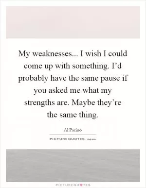 My weaknesses... I wish I could come up with something. I’d probably have the same pause if you asked me what my strengths are. Maybe they’re the same thing Picture Quote #1