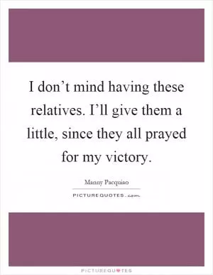 I don’t mind having these relatives. I’ll give them a little, since they all prayed for my victory Picture Quote #1