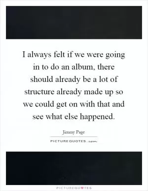 I always felt if we were going in to do an album, there should already be a lot of structure already made up so we could get on with that and see what else happened Picture Quote #1