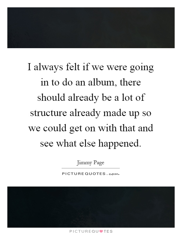 I always felt if we were going in to do an album, there should already be a lot of structure already made up so we could get on with that and see what else happened Picture Quote #1