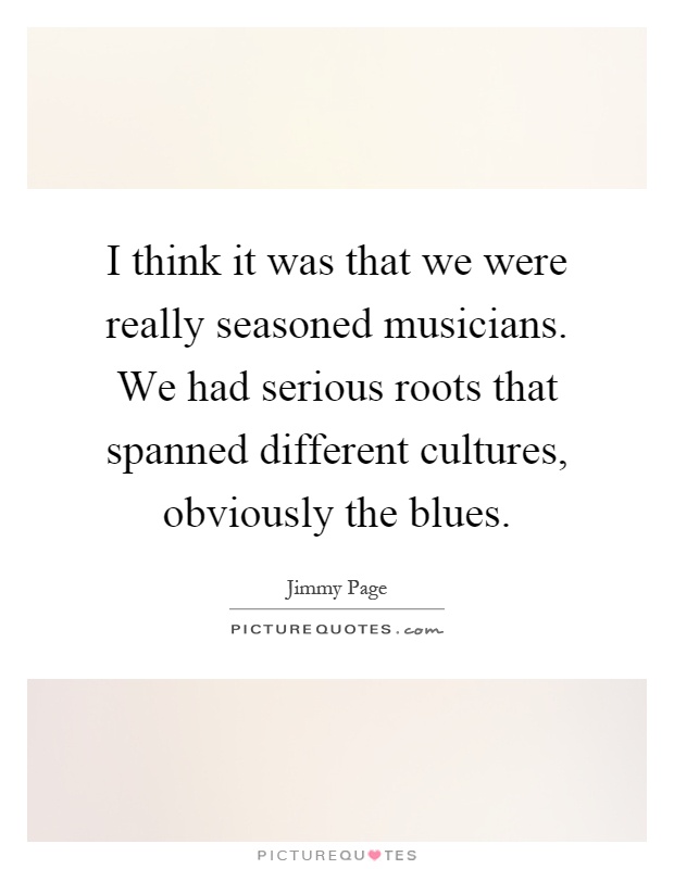 I think it was that we were really seasoned musicians. We had serious roots that spanned different cultures, obviously the blues Picture Quote #1