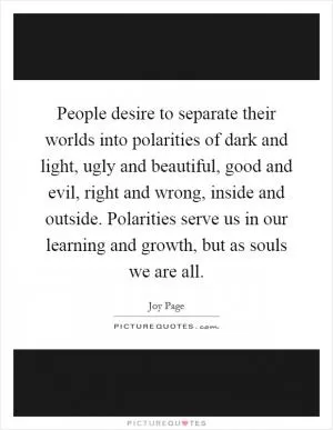 People desire to separate their worlds into polarities of dark and light, ugly and beautiful, good and evil, right and wrong, inside and outside. Polarities serve us in our learning and growth, but as souls we are all Picture Quote #1