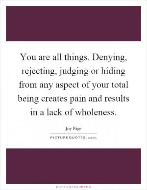 You are all things. Denying, rejecting, judging or hiding from any aspect of your total being creates pain and results in a lack of wholeness Picture Quote #1