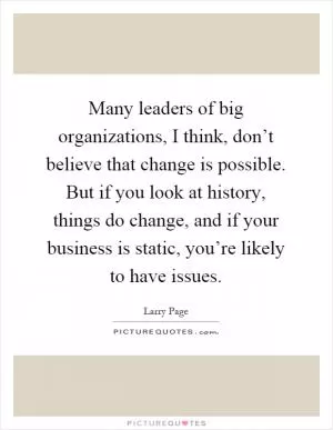 Many leaders of big organizations, I think, don’t believe that change is possible. But if you look at history, things do change, and if your business is static, you’re likely to have issues Picture Quote #1