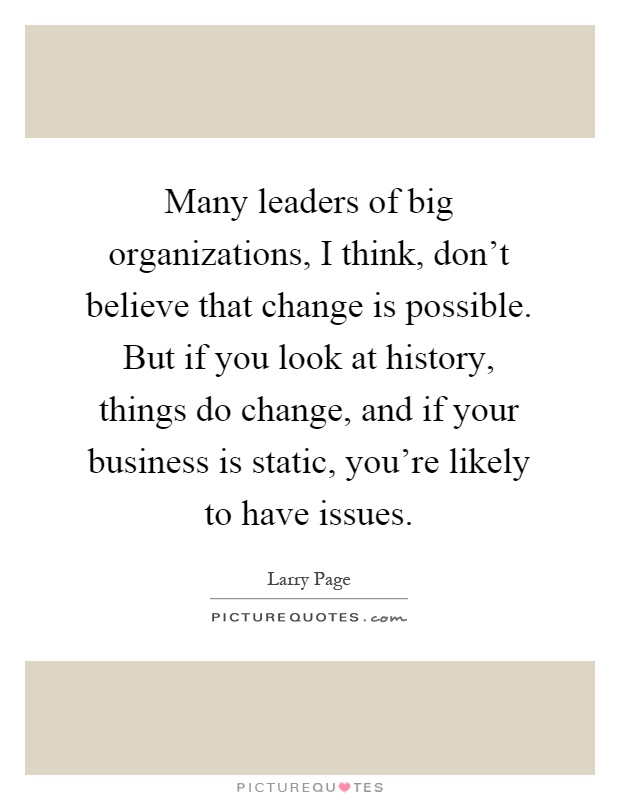 Many leaders of big organizations, I think, don't believe that change is possible. But if you look at history, things do change, and if your business is static, you're likely to have issues Picture Quote #1