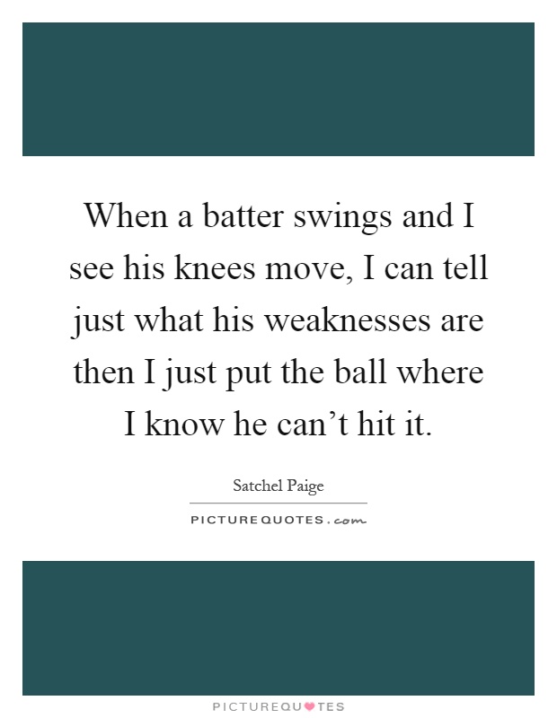 When a batter swings and I see his knees move, I can tell just what his weaknesses are then I just put the ball where I know he can't hit it Picture Quote #1