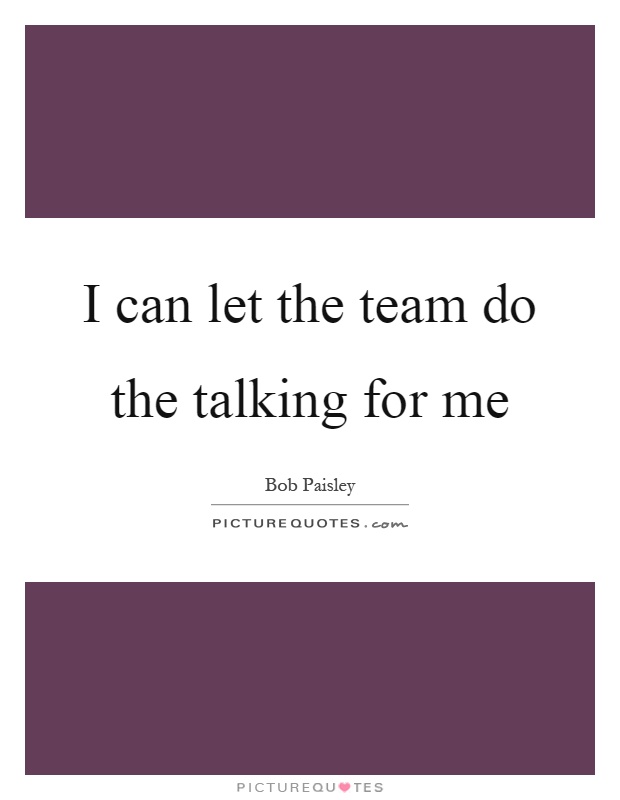 I can let the team do the talking for me Picture Quote #1