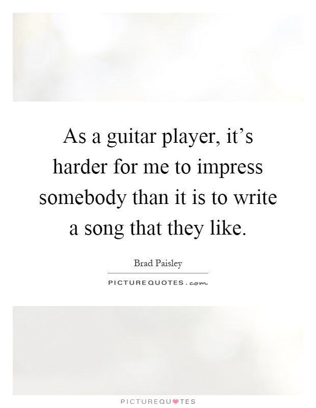 As a guitar player, it's harder for me to impress somebody than it is to write a song that they like Picture Quote #1