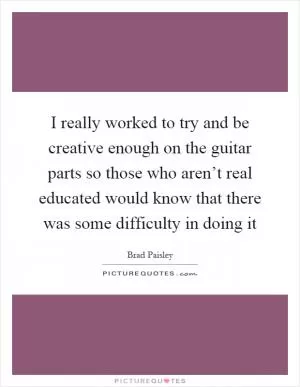 I really worked to try and be creative enough on the guitar parts so those who aren’t real educated would know that there was some difficulty in doing it Picture Quote #1